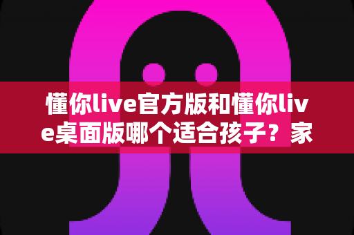 懂你live官方版和懂你live桌面版哪个适合孩子?家长最全选购指南 懂你live官方版和懂你live桌面版哪个适合孩子?家长最全选购指南