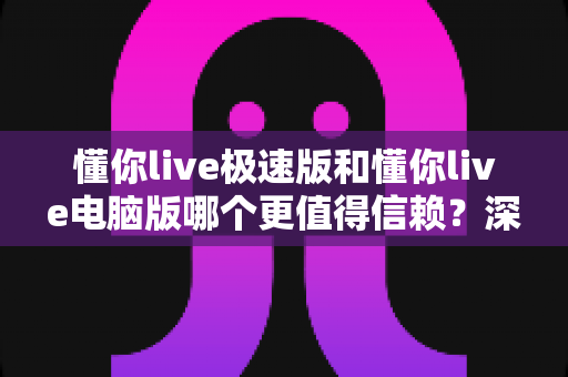 懂你live极速版和懂你live电脑版哪个更值得信赖?深度对比评测与使用指南 懂你live极速版和懂你live电脑版哪个更值得信赖?深度对比评测与使用指南