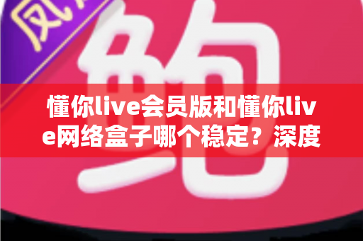 懂你live会员版和懂你live网络盒子哪个稳定?深度对比分析与选购全指南 懂你live会员版和懂你live网络盒子哪个稳定?深度对比分析与选购全指南