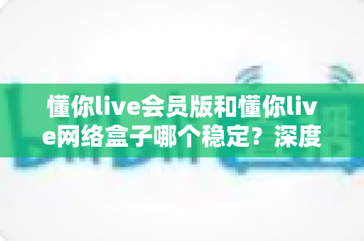 懂你live会员版和懂你live网络盒子哪个稳定?深度对比分析与选购全指南 懂你live会员版和懂你live网络盒子哪个稳定?深度对比分析与选购全指南