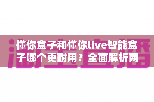 懂你盒子和懂你live智能盒子哪个更耐用?全面解析两大智能盒子的使用寿命与选购指南 懂你盒子和懂你live智能盒子哪个更耐用?全面解析两大智能盒子的使用寿命与选购指南