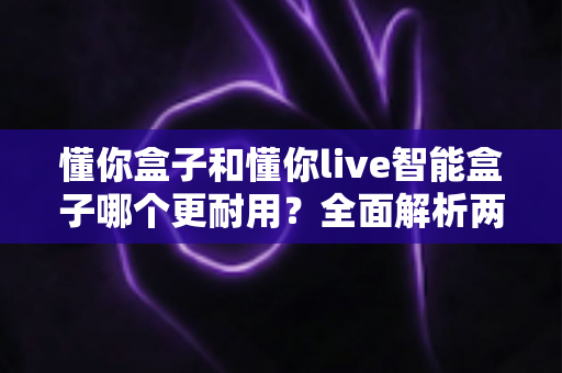 懂你盒子和懂你live智能盒子哪个更耐用？全面解析两大智能盒子的使用寿命与选购指南