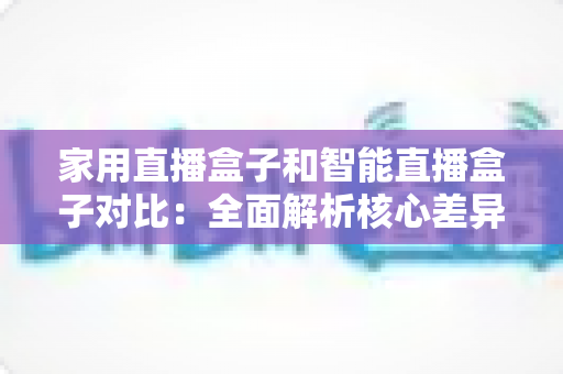 家用直播盒子和智能直播盒子对比:全面解析核心差异,助你轻松选购最佳直播设备 家用直播盒子和智能直播盒子对比:全面解析核心差异,助你轻松选购最佳直播设备