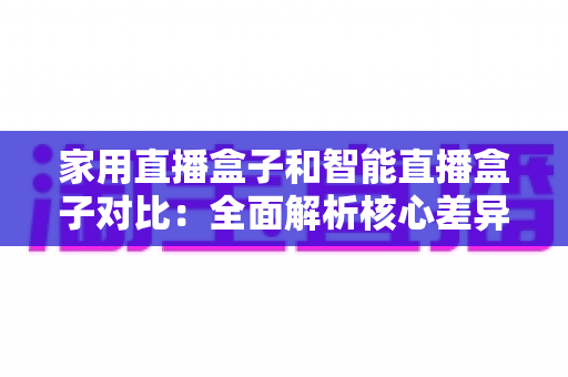 家用直播盒子和智能直播盒子对比：全面解析核心差异，助你轻松选购最佳直播设备