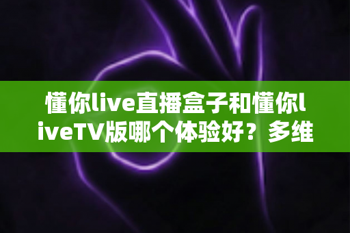 懂你live直播盒子和懂你liveTV版哪个体验好？多维度深度对比测评，帮你选出最适合自己的大屏直播方案