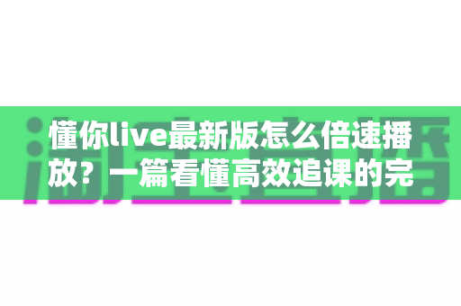 懂你live最新版怎么倍速播放？一篇看懂高效追课的完整操作指南
