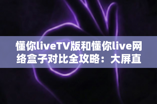 懂你liveTV版和懂你live网络盒子对比全攻略:大屏直播观影方案究竟怎么选? 懂你liveTV版和懂你live网络盒子对比全攻略:大屏直播观影方案究竟怎么选?