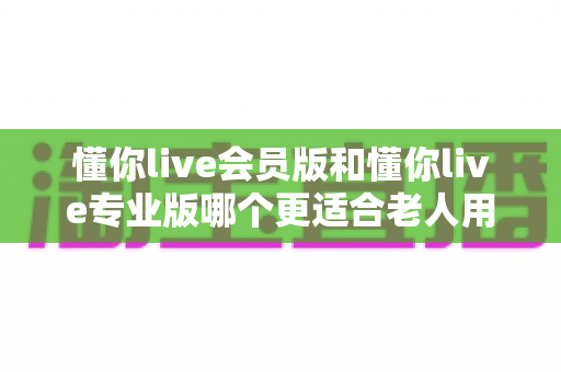 懂你live会员版和懂你live专业版哪个更适合老人用?子女必看的实用选购指南 懂你live会员版和懂你live专业版哪个更适合老人用?子女必看的实用选购指南