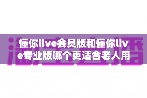 懂你live会员版和懂你live专业版哪个更适合老人用?子女必看的实用选购指南 懂你live会员版和懂你live专业版哪个更适合老人用?子女必看的实用选购指南