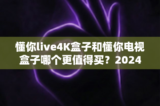 懂你live4K盒子和懂你电视盒子哪个更值得买？2024年最全深度测评与选购避坑指南一文读懂