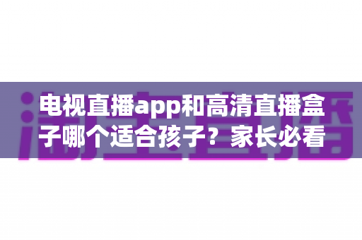 电视直播app和高清直播盒子哪个适合孩子？家长必看的深度对比与选购指南