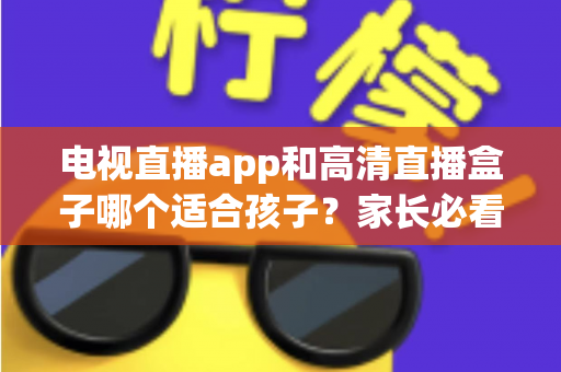 电视直播app和高清直播盒子哪个适合孩子？家长必看的深度对比与选购指南