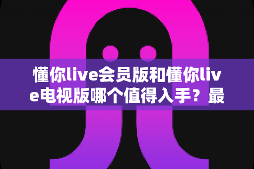 懂你live会员版和懂你live电视版哪个值得入手?最全对比测评与选购避坑指南 懂你live会员版和懂你live电视版哪个值得入手?最全对比测评与选购避坑指南