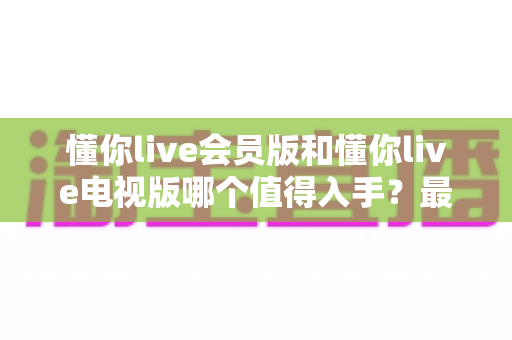 懂你live会员版和懂你live电视版哪个值得入手？最全对比测评与选购避坑指南
