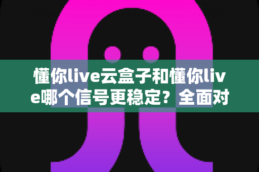 懂你live云盒子和懂你live哪个信号更稳定？全面对比测评帮你做出明智选择