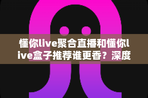 懂你live聚合直播和懂你live盒子推荐谁更香?深度对比评测助你选对不踩坑 懂你live聚合直播和懂你live盒子推荐谁更香?深度对比评测助你选对不踩坑