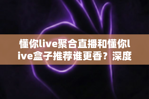 懂你live聚合直播和懂你live盒子推荐谁更香？深度对比评测助你选对不踩坑