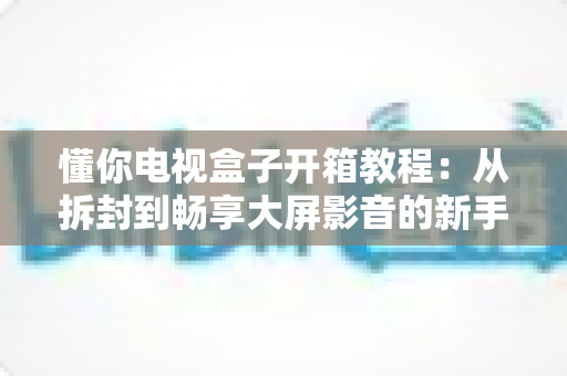 懂你电视盒子开箱教程:从拆封到畅享大屏影音的新手完整指南 懂你电视盒子开箱教程:从拆封到畅享大屏影音的新手完整指南
