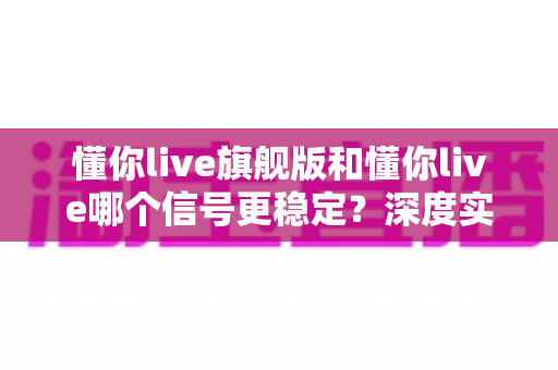懂你live旗舰版和懂你live哪个信号更稳定?深度实测对比与选购全指南 懂你live旗舰版和懂你live哪个信号更稳定?深度实测对比与选购全指南