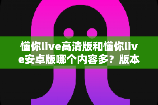 懂你live高清版和懂你live安卓版哪个内容多?版本差异全解析与实用选择指南 懂你live高清版和懂你live安卓版哪个内容多?版本差异全解析与实用选择指南