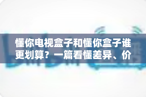 懂你电视盒子和懂你盒子谁更划算?一篇看懂差异、价格与选购逻辑的省钱避坑指南 懂你电视盒子和懂你盒子谁更划算?一篇看懂差异、价格与选购逻辑的省钱避坑指南