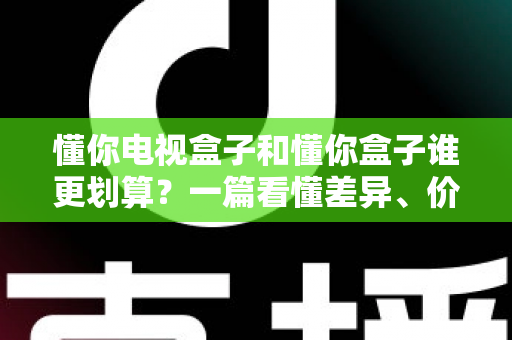 懂你电视盒子和懂你盒子谁更划算?一篇看懂差异、价格与选购逻辑的省钱避坑指南 懂你电视盒子和懂你盒子谁更划算?一篇看懂差异、价格与选购逻辑的省钱避坑指南
