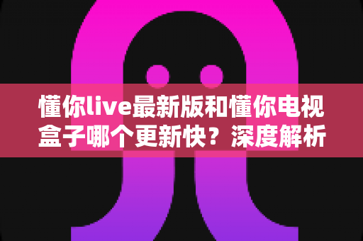 懂你live最新版和懂你电视盒子哪个更新快？深度解析更新频率差异与选购实用指南