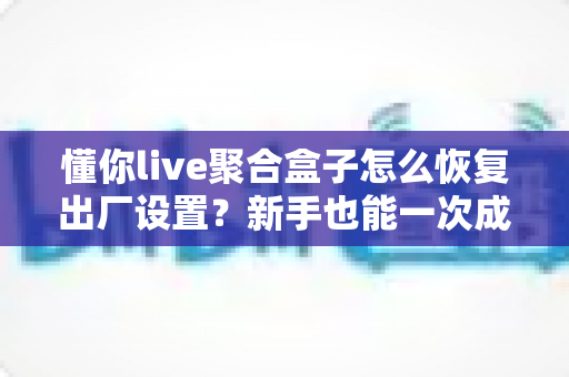 懂你live聚合盒子怎么恢复出厂设置？新手也能一次成功的完整操作指南与实用避坑技巧