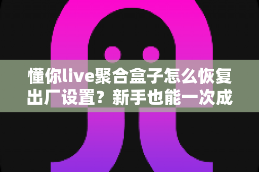 懂你live聚合盒子怎么恢复出厂设置？新手也能一次成功的完整操作指南与实用避坑技巧