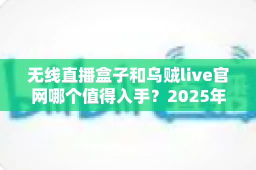 无线直播盒子和乌贼live官网哪个值得入手?2025年直播设备选购全面测评与避坑指南 无线直播盒子和乌贼live官网哪个值得入手?2025年直播设备选购全面测评与避坑指南