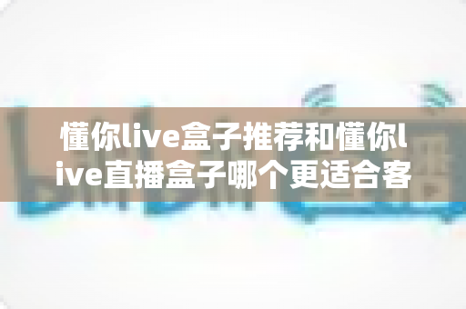 懂你live盒子推荐和懂你live直播盒子哪个更适合客厅?客厅影音盒子深度对比与选购指南 懂你live盒子推荐和懂你live直播盒子哪个更适合客厅?客厅影音盒子深度对比与选购指南