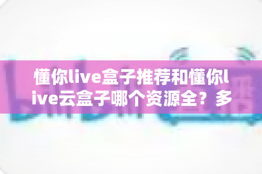 懂你live盒子推荐和懂你live云盒子哪个资源全?多维度深度对比帮你选出更合适的观影搭档 懂你live盒子推荐和懂你live云盒子哪个资源全?多维度深度对比帮你选出更合适的观影搭档