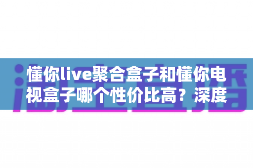 懂你live聚合盒子和懂你电视盒子哪个性价比高?深度对比帮你选对不选贵 懂你live聚合盒子和懂你电视盒子哪个性价比高?深度对比帮你选对不选贵