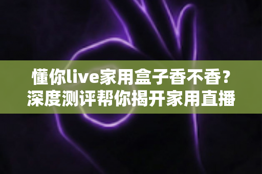 懂你live家用盒子香不香?深度测评帮你揭开家用直播神器的真实面目 懂你live家用盒子香不香?深度测评帮你揭开家用直播神器的真实面目