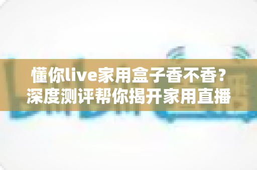 懂你live家用盒子香不香?深度测评帮你揭开家用直播神器的真实面目 懂你live家用盒子香不香?深度测评帮你揭开家用直播神器的真实面目