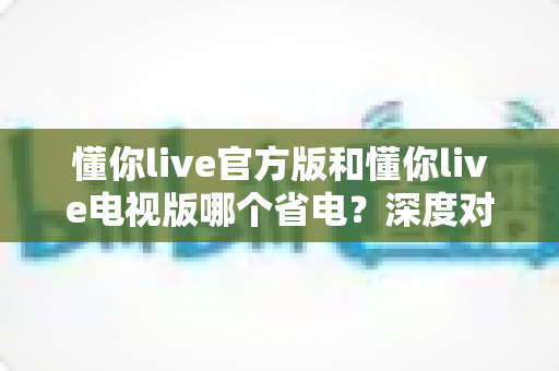 懂你live官方版和懂你live电视版哪个省电？深度对比分析与实用省电指南