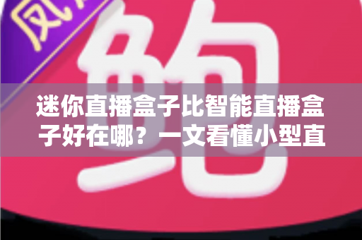 迷你直播盒子比智能直播盒子好在哪？一文看懂小型直播设备的五大核心优势与选购攻略