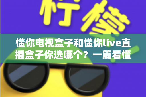 懂你电视盒子和懂你live直播盒子你选哪个？一篇看懂选购门道的深度指南