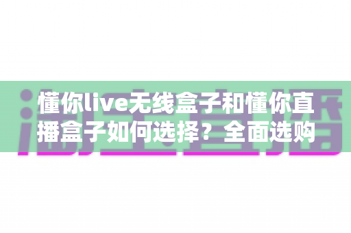 懂你live无线盒子和懂你直播盒子如何选择?全面选购指南帮你找到最适合的直播设备 懂你live无线盒子和懂你直播盒子如何选择?全面选购指南帮你找到最适合的直播设备