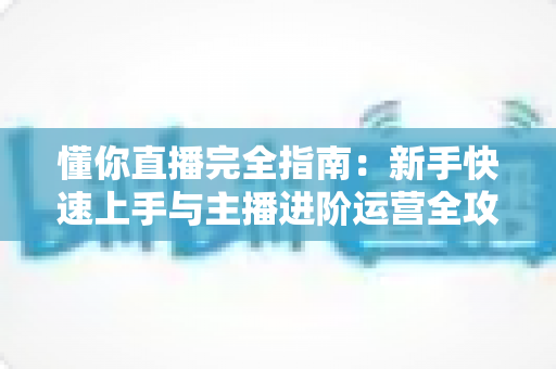 懂你直播完全指南:新手快速上手与主播进阶运营全攻略 懂你直播完全指南:新手快速上手与主播进阶运营全攻略
