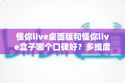 懂你live桌面版和懂你live盒子哪个口碑好？多维度深度对比助你选出最优直播方案