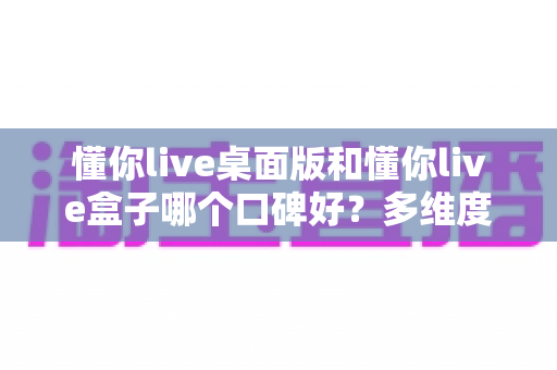 懂你live桌面版和懂你live盒子哪个口碑好？多维度深度对比助你选出最优直播方案