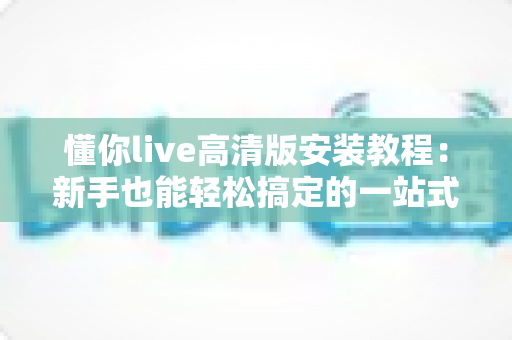 懂你live高清版安装教程:新手也能轻松搞定的一站式安装指南 懂你live高清版安装教程:新手也能轻松搞定的一站式安装指南