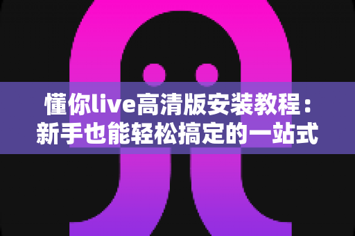 懂你live高清版安装教程:新手也能轻松搞定的一站式安装指南 懂你live高清版安装教程:新手也能轻松搞定的一站式安装指南