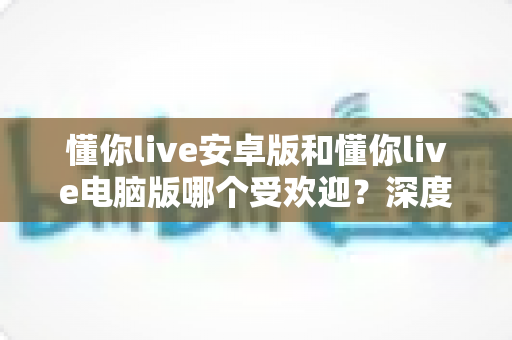 懂你live安卓版和懂你live电脑版哪个受欢迎？深度对比评测助你找到最佳选择