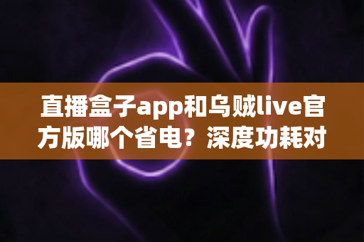 直播盒子app和乌贼live官方版哪个省电?深度功耗对比与实用省电指南全解析 直播盒子app和乌贼live官方版哪个省电?深度功耗对比与实用省电指南全解析