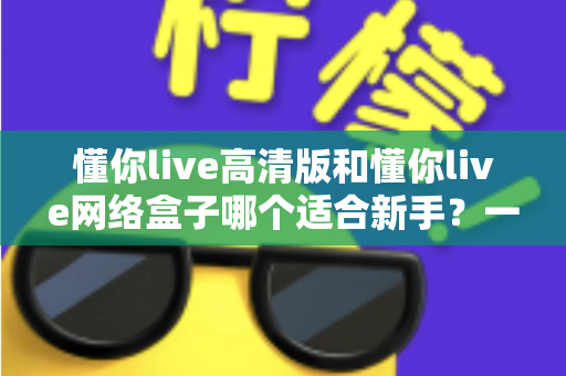 懂你live高清版和懂你live网络盒子哪个适合新手?一站式新手选购对比指南与使用建议 懂你live高清版和懂你live网络盒子哪个适合新手?一站式新手选购对比指南与使用建议