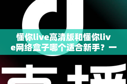 懂你live高清版和懂你live网络盒子哪个适合新手?一站式新手选购对比指南与使用建议 懂你live高清版和懂你live网络盒子哪个适合新手?一站式新手选购对比指南与使用建议