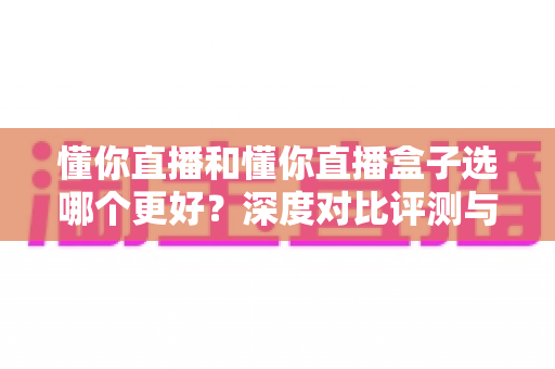 懂你直播和懂你直播盒子选哪个更好？深度对比评测与选购指南一文讲清