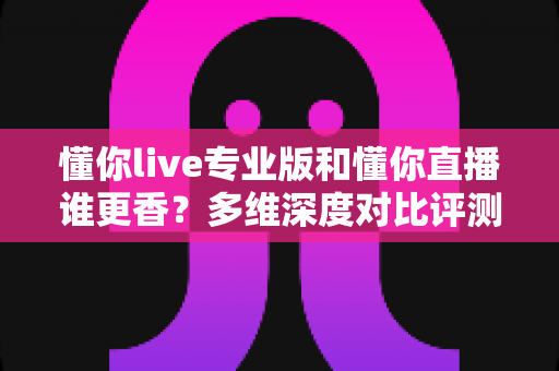 懂你live专业版和懂你直播谁更香？多维深度对比评测，帮你选对版本不花冤枉钱